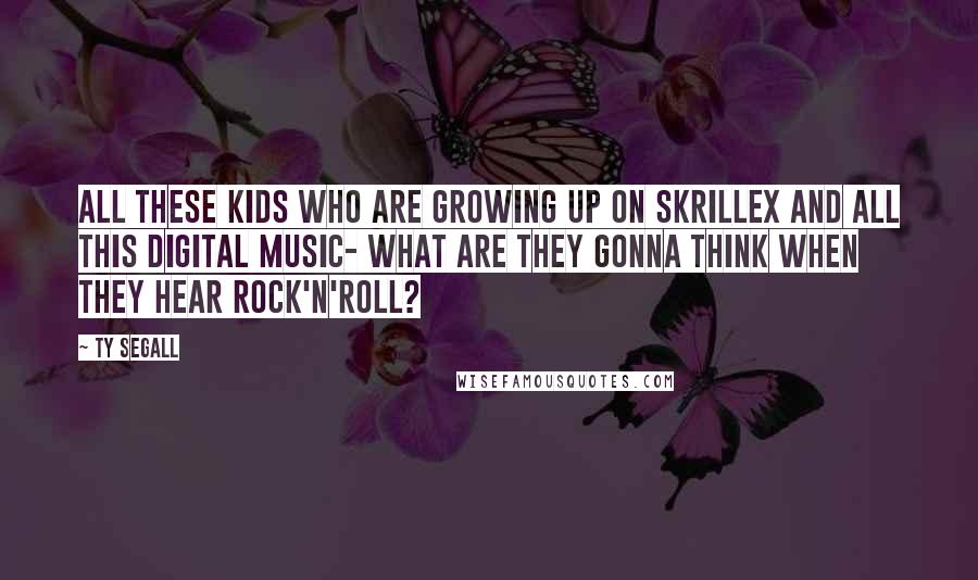 Ty Segall Quotes: All these kids who are growing up on Skrillex and all this digital music- what are they gonna think when they hear rock'n'roll?