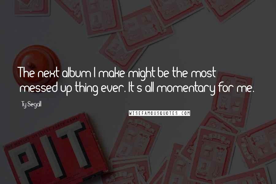 Ty Segall Quotes: The next album I make might be the most messed up thing ever. It's all momentary for me.