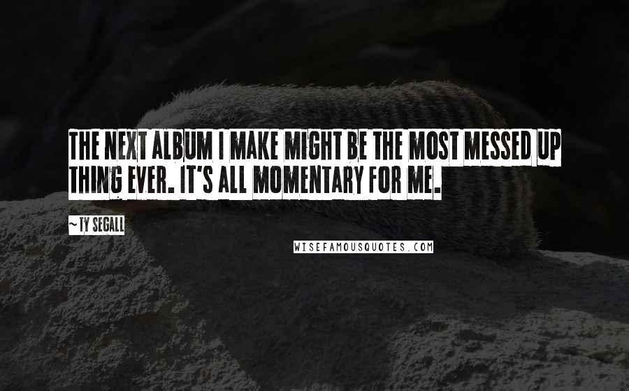 Ty Segall Quotes: The next album I make might be the most messed up thing ever. It's all momentary for me.