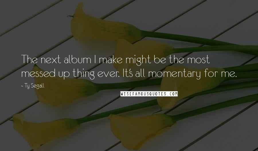 Ty Segall Quotes: The next album I make might be the most messed up thing ever. It's all momentary for me.