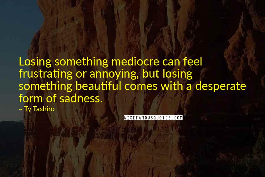 Ty Tashiro Quotes: Losing something mediocre can feel frustrating or annoying, but losing something beautiful comes with a desperate form of sadness.