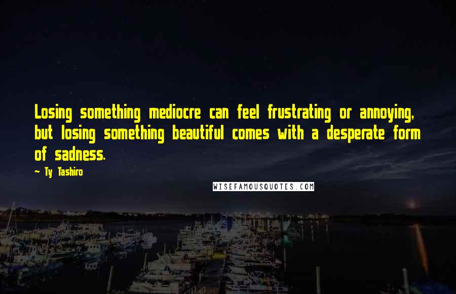 Ty Tashiro Quotes: Losing something mediocre can feel frustrating or annoying, but losing something beautiful comes with a desperate form of sadness.