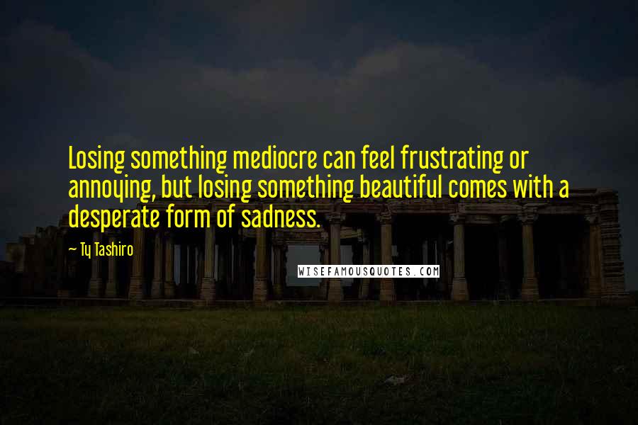 Ty Tashiro Quotes: Losing something mediocre can feel frustrating or annoying, but losing something beautiful comes with a desperate form of sadness.