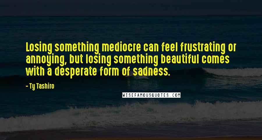 Ty Tashiro Quotes: Losing something mediocre can feel frustrating or annoying, but losing something beautiful comes with a desperate form of sadness.