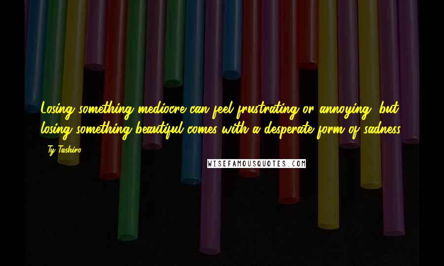 Ty Tashiro Quotes: Losing something mediocre can feel frustrating or annoying, but losing something beautiful comes with a desperate form of sadness.