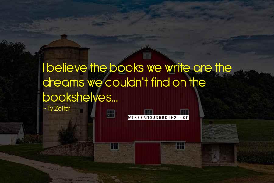 Ty Zeiter Quotes: I believe the books we write are the dreams we couldn't find on the bookshelves...