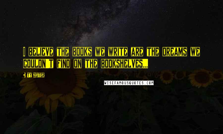Ty Zeiter Quotes: I believe the books we write are the dreams we couldn't find on the bookshelves...