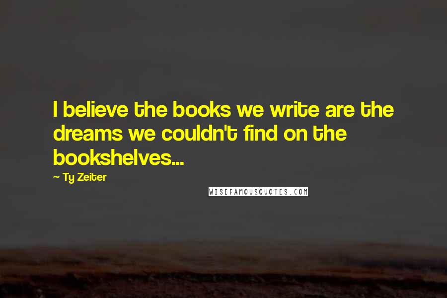 Ty Zeiter Quotes: I believe the books we write are the dreams we couldn't find on the bookshelves...