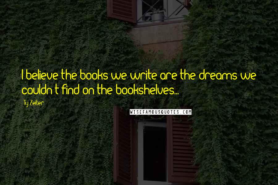 Ty Zeiter Quotes: I believe the books we write are the dreams we couldn't find on the bookshelves...