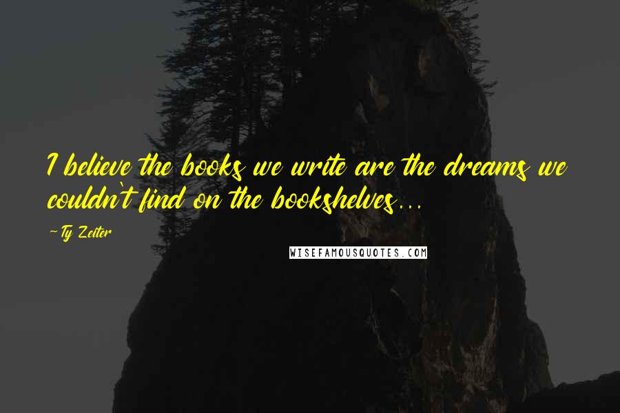 Ty Zeiter Quotes: I believe the books we write are the dreams we couldn't find on the bookshelves...