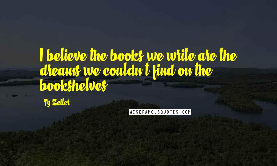 Ty Zeiter Quotes: I believe the books we write are the dreams we couldn't find on the bookshelves...