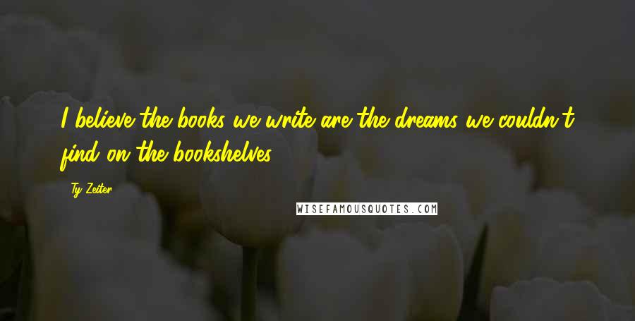 Ty Zeiter Quotes: I believe the books we write are the dreams we couldn't find on the bookshelves...