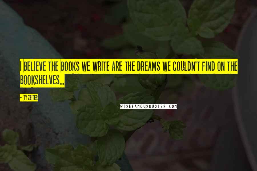 Ty Zeiter Quotes: I believe the books we write are the dreams we couldn't find on the bookshelves...