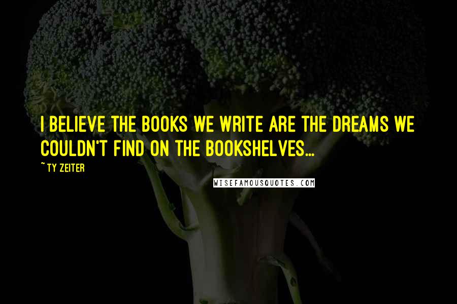 Ty Zeiter Quotes: I believe the books we write are the dreams we couldn't find on the bookshelves...