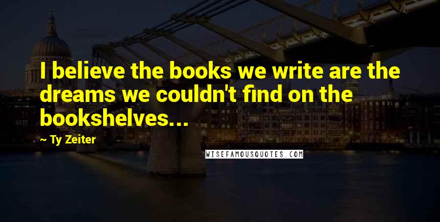 Ty Zeiter Quotes: I believe the books we write are the dreams we couldn't find on the bookshelves...