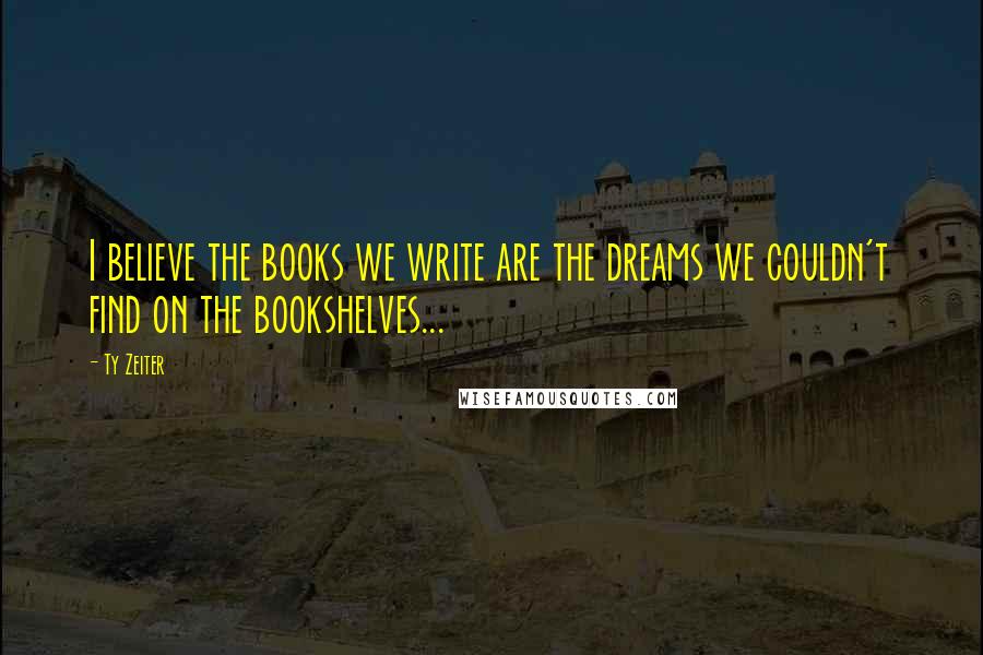 Ty Zeiter Quotes: I believe the books we write are the dreams we couldn't find on the bookshelves...