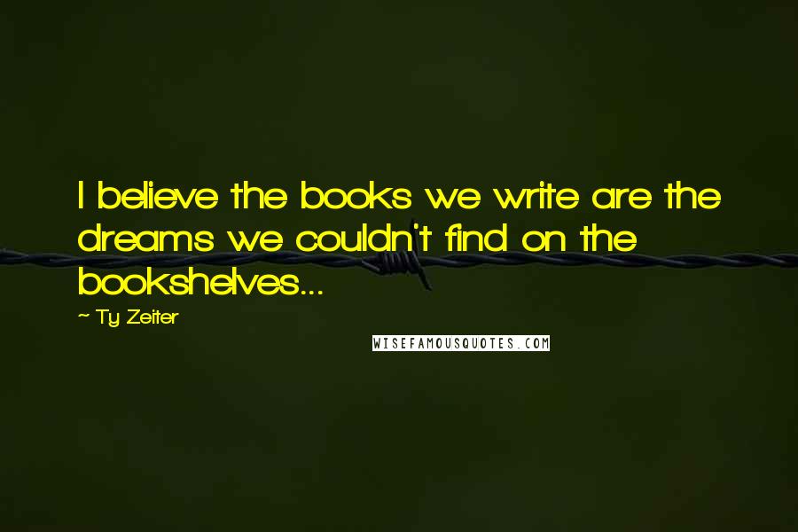 Ty Zeiter Quotes: I believe the books we write are the dreams we couldn't find on the bookshelves...