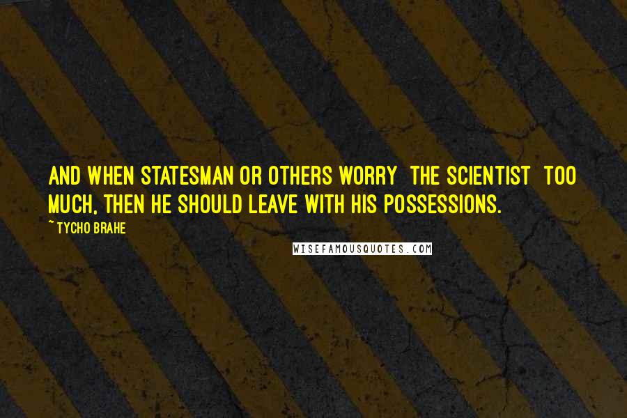 Tycho Brahe Quotes: And when statesman or others worry [the scientist] too much, then he should leave with his possessions.