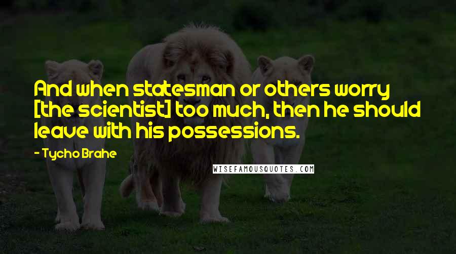 Tycho Brahe Quotes: And when statesman or others worry [the scientist] too much, then he should leave with his possessions.