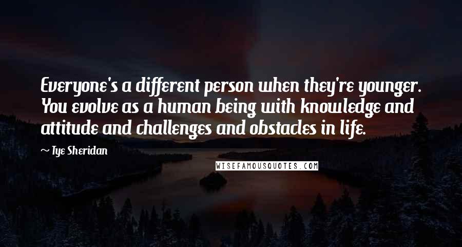 Tye Sheridan Quotes: Everyone's a different person when they're younger. You evolve as a human being with knowledge and attitude and challenges and obstacles in life.