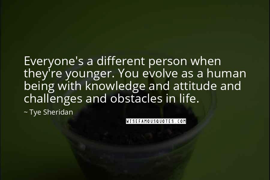 Tye Sheridan Quotes: Everyone's a different person when they're younger. You evolve as a human being with knowledge and attitude and challenges and obstacles in life.