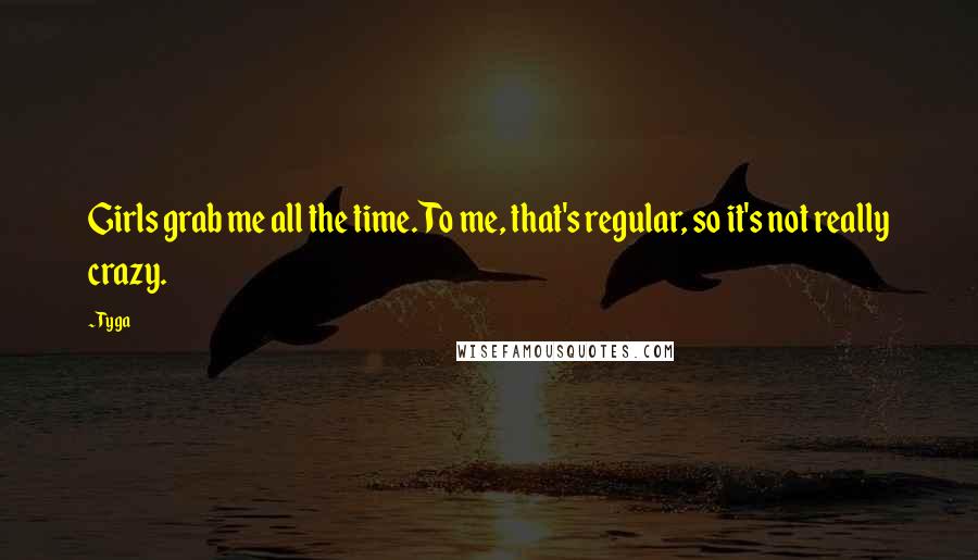 Tyga Quotes: Girls grab me all the time. To me, that's regular, so it's not really crazy.