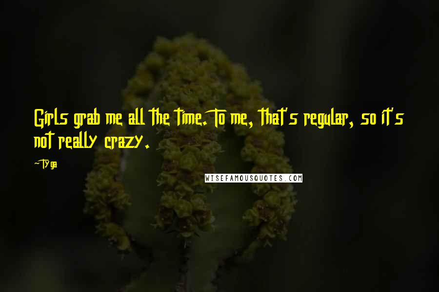 Tyga Quotes: Girls grab me all the time. To me, that's regular, so it's not really crazy.