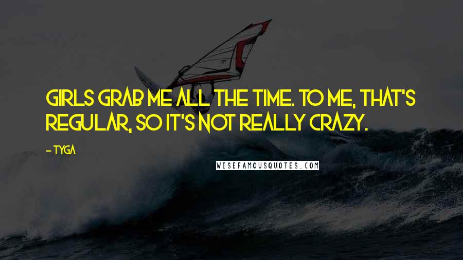 Tyga Quotes: Girls grab me all the time. To me, that's regular, so it's not really crazy.