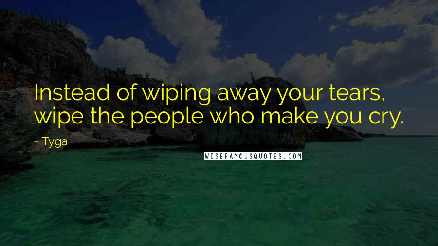 Tyga Quotes: Instead of wiping away your tears, wipe the people who make you cry.