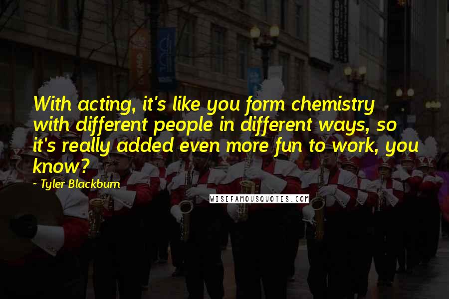 Tyler Blackburn Quotes: With acting, it's like you form chemistry with different people in different ways, so it's really added even more fun to work, you know?