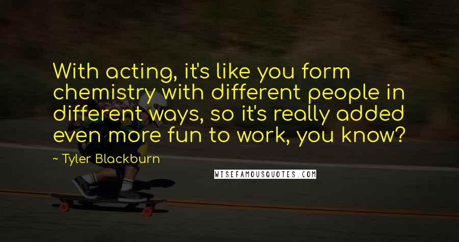 Tyler Blackburn Quotes: With acting, it's like you form chemistry with different people in different ways, so it's really added even more fun to work, you know?