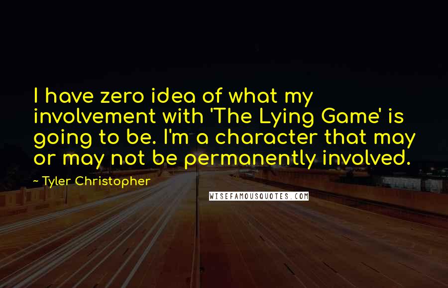 Tyler Christopher Quotes: I have zero idea of what my involvement with 'The Lying Game' is going to be. I'm a character that may or may not be permanently involved.