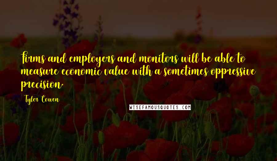Tyler Cowen Quotes: Firms and employers and monitors will be able to measure economic value with a sometimes oppressive precision.