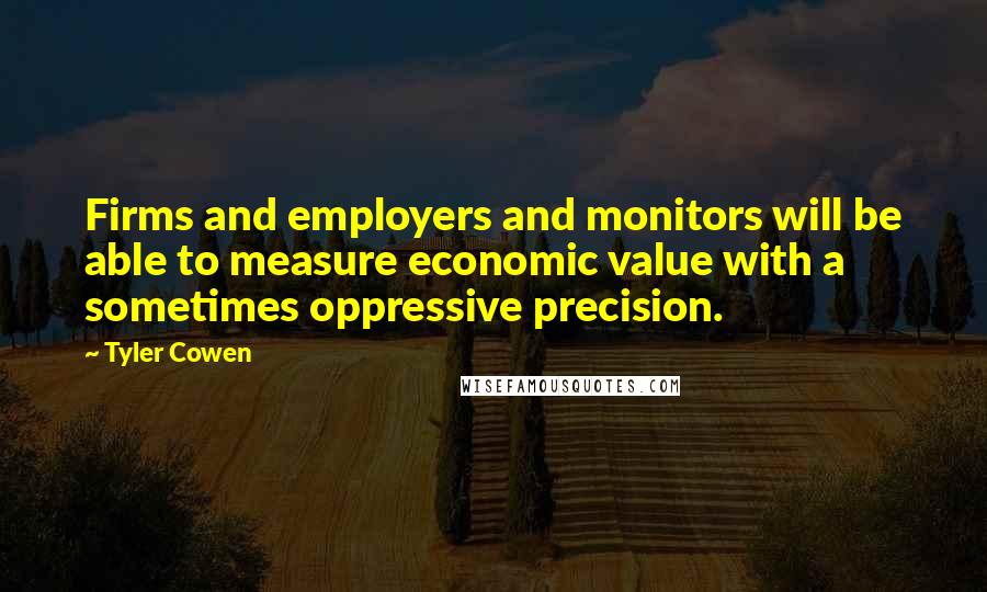 Tyler Cowen Quotes: Firms and employers and monitors will be able to measure economic value with a sometimes oppressive precision.