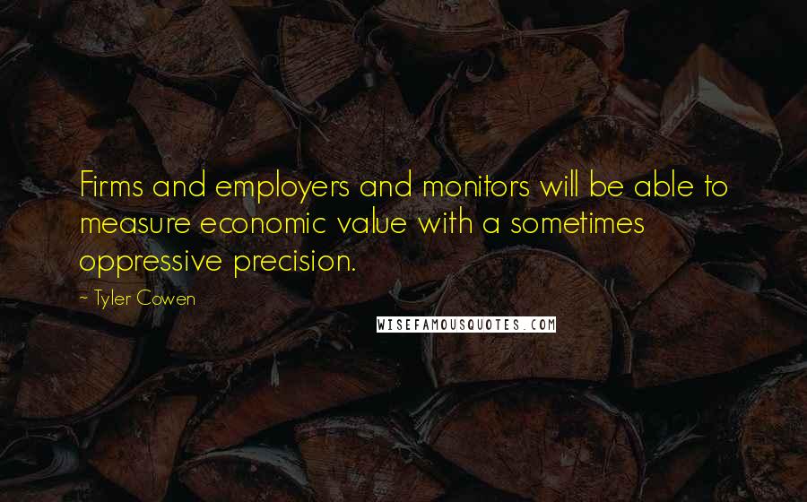 Tyler Cowen Quotes: Firms and employers and monitors will be able to measure economic value with a sometimes oppressive precision.