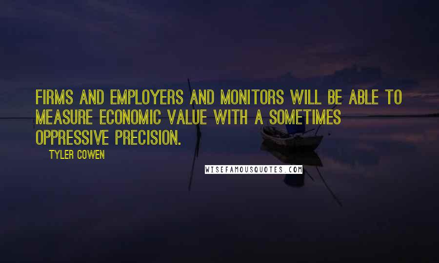 Tyler Cowen Quotes: Firms and employers and monitors will be able to measure economic value with a sometimes oppressive precision.