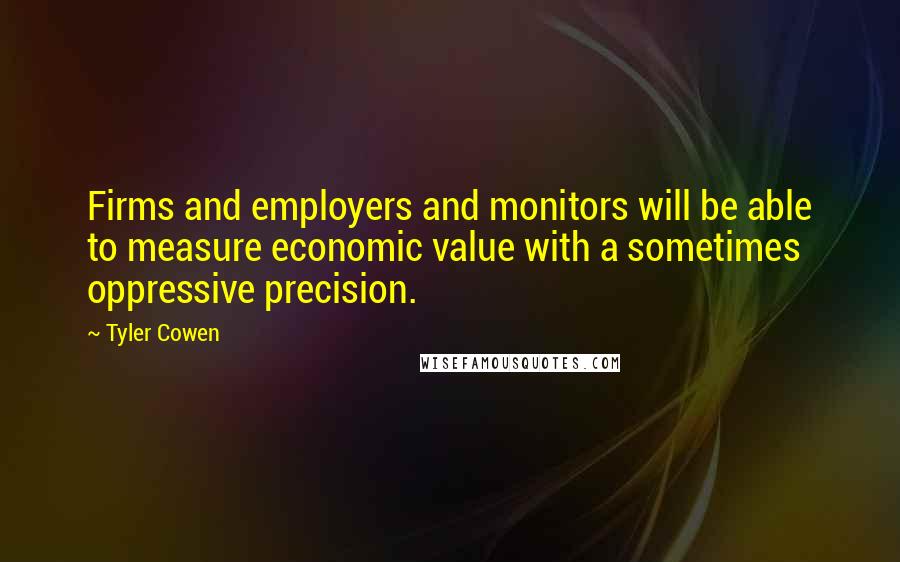 Tyler Cowen Quotes: Firms and employers and monitors will be able to measure economic value with a sometimes oppressive precision.