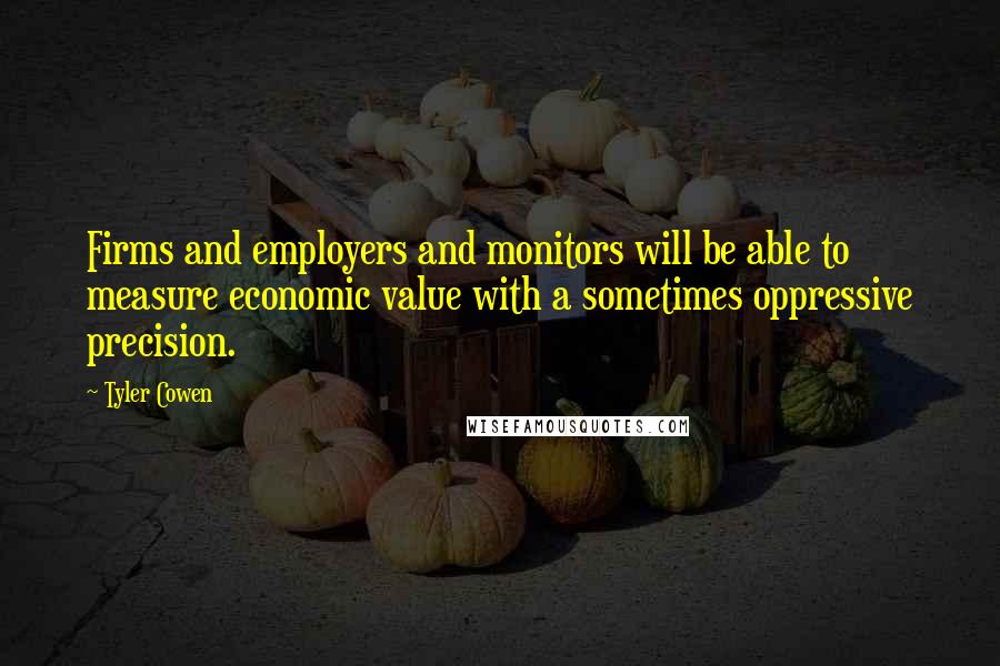 Tyler Cowen Quotes: Firms and employers and monitors will be able to measure economic value with a sometimes oppressive precision.