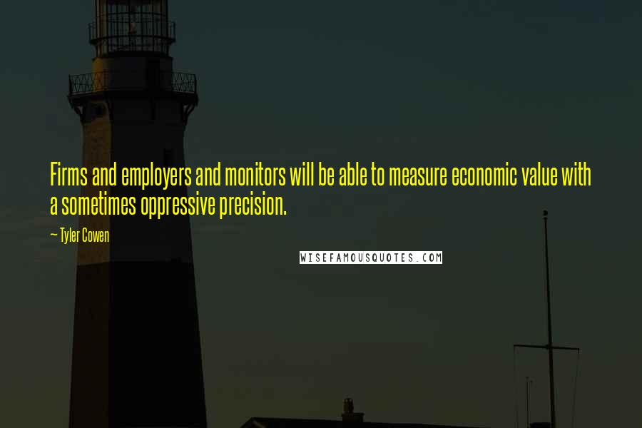 Tyler Cowen Quotes: Firms and employers and monitors will be able to measure economic value with a sometimes oppressive precision.