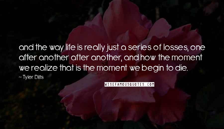 Tyler Dilts Quotes: and the way life is really just a series of losses, one after another after another, and how the moment we realize that is the moment we begin to die.