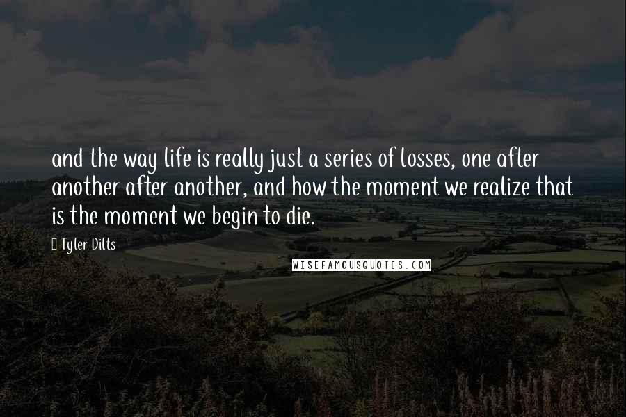 Tyler Dilts Quotes: and the way life is really just a series of losses, one after another after another, and how the moment we realize that is the moment we begin to die.