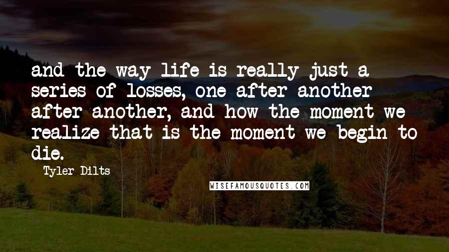 Tyler Dilts Quotes: and the way life is really just a series of losses, one after another after another, and how the moment we realize that is the moment we begin to die.