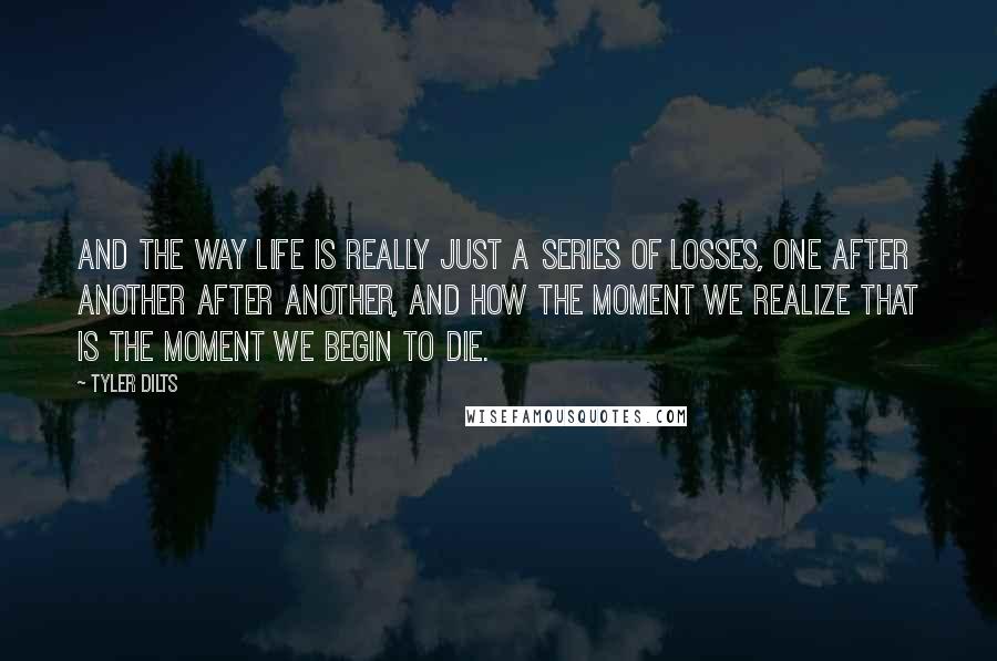 Tyler Dilts Quotes: and the way life is really just a series of losses, one after another after another, and how the moment we realize that is the moment we begin to die.