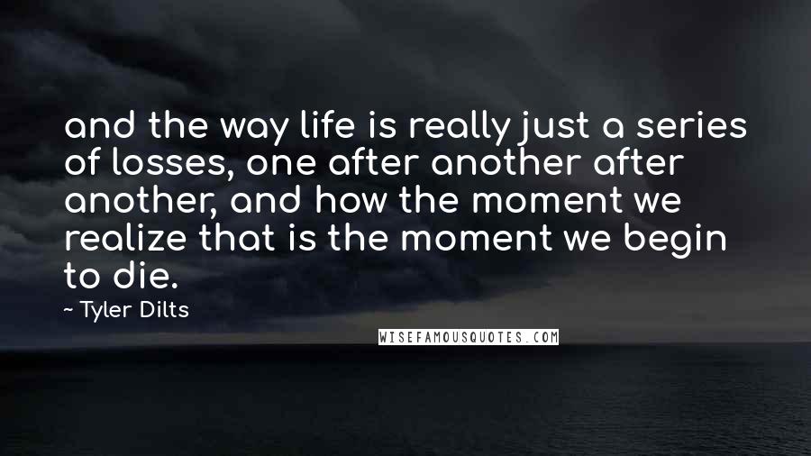 Tyler Dilts Quotes: and the way life is really just a series of losses, one after another after another, and how the moment we realize that is the moment we begin to die.