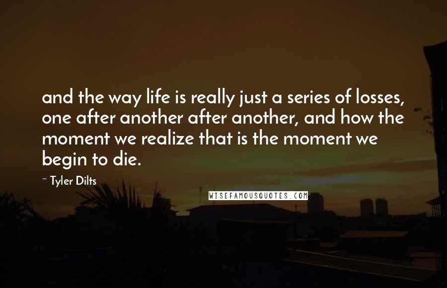 Tyler Dilts Quotes: and the way life is really just a series of losses, one after another after another, and how the moment we realize that is the moment we begin to die.