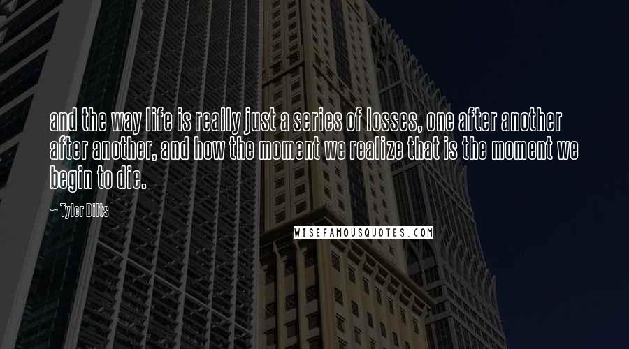 Tyler Dilts Quotes: and the way life is really just a series of losses, one after another after another, and how the moment we realize that is the moment we begin to die.