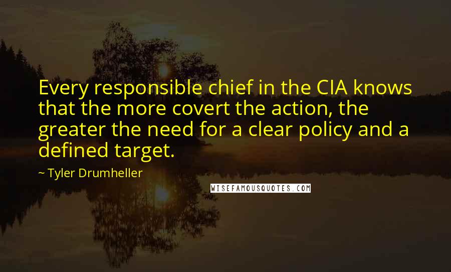 Tyler Drumheller Quotes: Every responsible chief in the CIA knows that the more covert the action, the greater the need for a clear policy and a defined target.