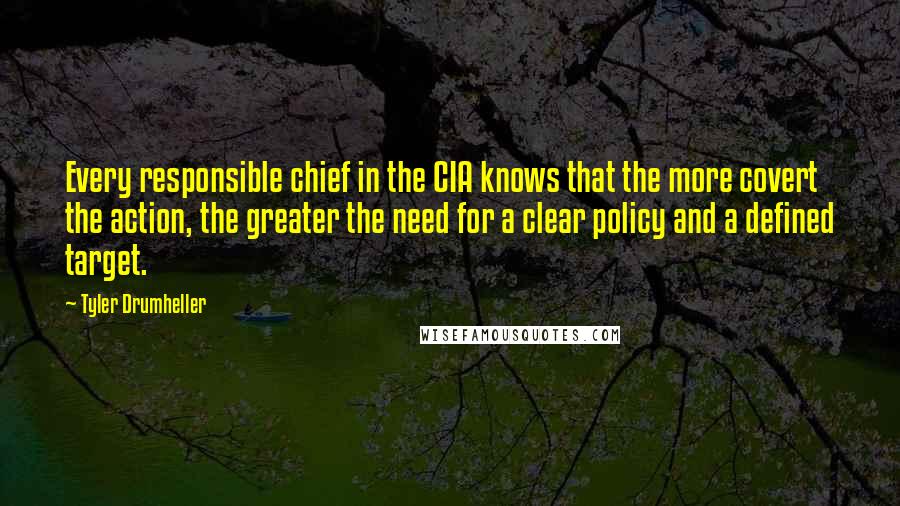 Tyler Drumheller Quotes: Every responsible chief in the CIA knows that the more covert the action, the greater the need for a clear policy and a defined target.