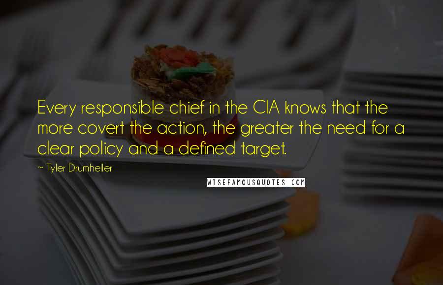 Tyler Drumheller Quotes: Every responsible chief in the CIA knows that the more covert the action, the greater the need for a clear policy and a defined target.