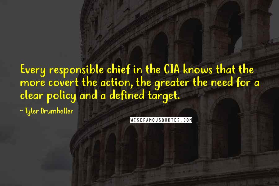 Tyler Drumheller Quotes: Every responsible chief in the CIA knows that the more covert the action, the greater the need for a clear policy and a defined target.